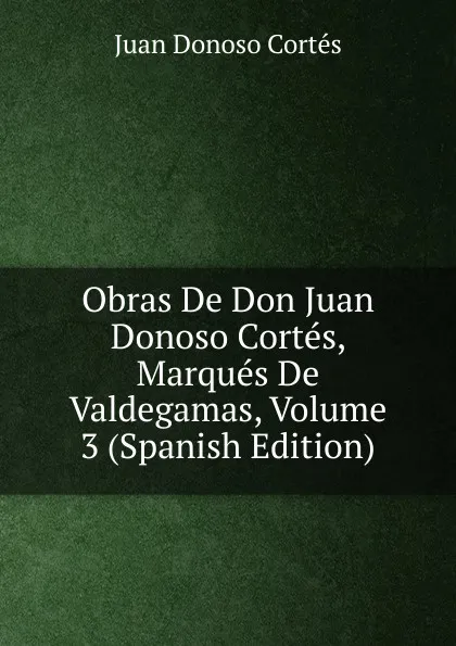 Обложка книги Obras De Don Juan Donoso Cortes, Marques De Valdegamas, Volume 3 (Spanish Edition), Juan Donoso Cortés