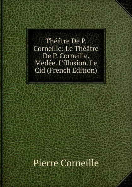 Обложка книги Theatre De P. Corneille: Le Theatre De P. Corneille. Medee. L.illusion. Le Cid (French Edition), Pierre Corneille