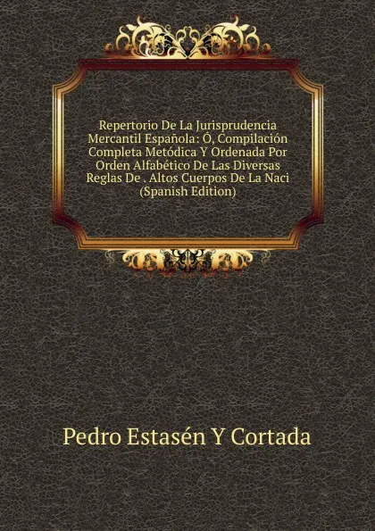 Обложка книги Repertorio De La Jurisprudencia Mercantil Espanola: O, Compilacion Completa Metodica Y Ordenada Por Orden Alfabetico De Las Diversas Reglas De . Altos Cuerpos De La Naci (Spanish Edition), Pedro Estasén y Cortada