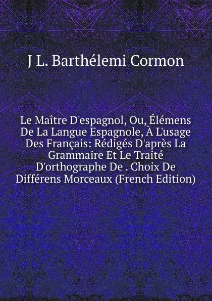 Обложка книги Le Maitre D.espagnol, Ou, Elemens De La Langue Espagnole, A L.usage Des Francais: Rediges D.apres La Grammaire Et Le Traite D.orthographe De . Choix De Differens Morceaux (French Edition), J L. Barthelemi Cormon