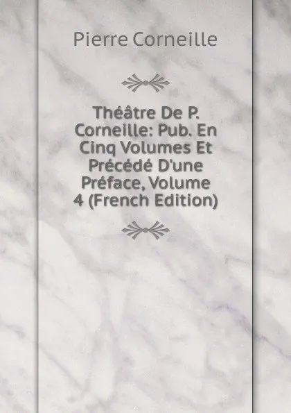 Обложка книги Theatre De P. Corneille: Pub. En Cinq Volumes Et Precede D.une Preface, Volume 4 (French Edition), Pierre Corneille