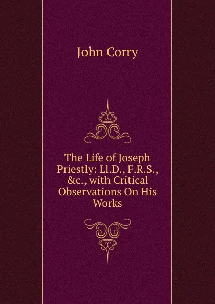 Обложка книги The Life of Joseph Priestly: Ll.D., F.R.S., .c., with Critical Observations On His Works, John Corry