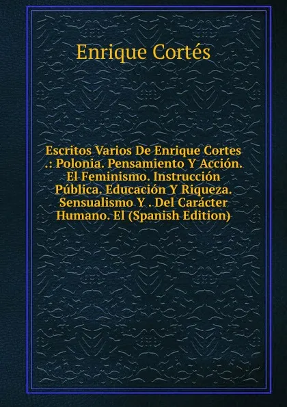 Обложка книги Escritos Varios De Enrique Cortes .: Polonia. Pensamiento Y Accion. El Feminismo. Instruccion Publica. Educacion Y Riqueza. Sensualismo Y . Del Caracter Humano. El (Spanish Edition), Enrique Cortés