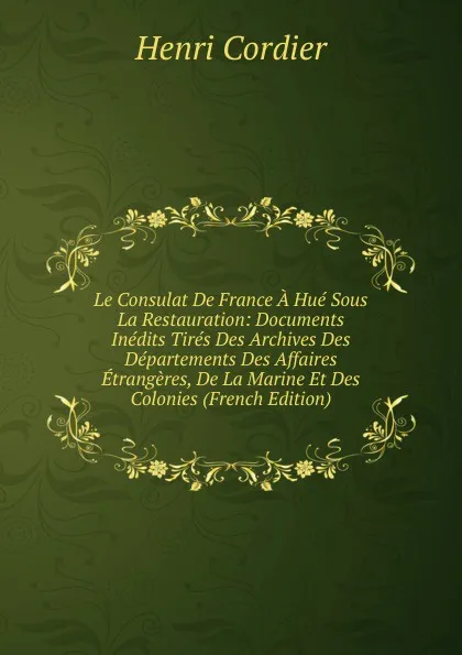 Обложка книги Le Consulat De France A Hue Sous La Restauration: Documents Inedits Tires Des Archives Des Departements Des Affaires Etrangeres, De La Marine Et Des Colonies (French Edition), Henri Cordier