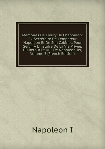 Обложка книги Memoires De Fleury De Chaboulon: Ex-Secretaire De L.empereur Napoleon Et De Son Cabinet, Pour Servir A L.histoire De La Vie Privee, Du Retour Et Du . De Napoleon Ier, Volume 3 (French Edition), Napoleon I