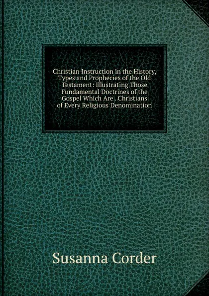 Обложка книги Christian Instruction in the History, Types and Prophecies of the Old Testament: Illustrating Those Fundamental Doctrines of the Gospel Which Are . Christians of Every Religious Denomination, Susanna Corder