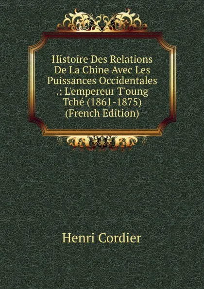 Обложка книги Histoire Des Relations De La Chine Avec Les Puissances Occidentales .: L.empereur T.oung Tche (1861-1875) (French Edition), Henri Cordier