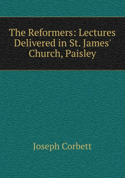 Обложка книги The Reformers: Lectures Delivered in St. James. Church, Paisley, Joseph Corbett