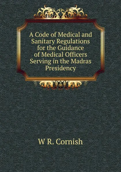 Обложка книги A Code of Medical and Sanitary Regulations for the Guidance of Medical Officers Serving in the Madras Presidency, W R. Cornish