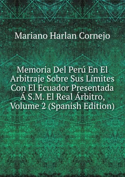 Обложка книги Memoria Del Peru En El Arbitraje Sobre Sus Limites Con El Ecuador Presentada A S.M. El Real Arbitro, Volume 2 (Spanish Edition), Mariano Harlan Cornejo