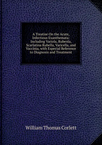 Обложка книги A Treatise On the Acute, Infectious Exanthemata: Including Variola, Rubeola, Scarlatina Rubella, Varicella, and Vaccinia, with Especial Reference to Diagnosis and Treatment, William Thomas Corlett