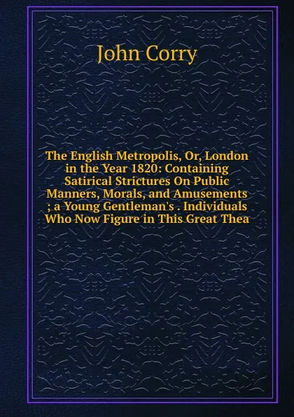 Обложка книги The English Metropolis, Or, London in the Year 1820: Containing Satirical Strictures On Public Manners, Morals, and Amusements ; a Young Gentleman.s . Individuals Who Now Figure in This Great Thea, John Corry