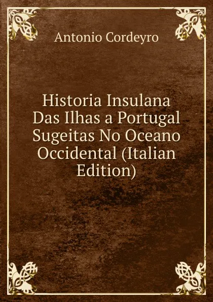 Обложка книги Historia Insulana Das Ilhas a Portugal Sugeitas No Oceano Occidental (Italian Edition), Antonio Cordeyro