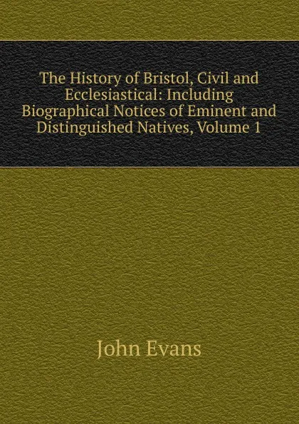 Обложка книги The History of Bristol, Civil and Ecclesiastical: Including Biographical Notices of Eminent and Distinguished Natives, Volume 1, Evans John