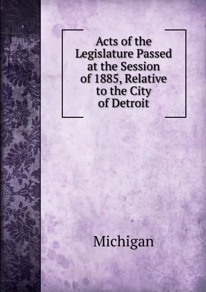 Обложка книги Acts of the Legislature Passed at the Session of 1885, Relative to the City of Detroit, Michigan