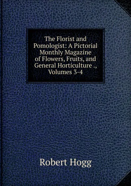 Обложка книги The Florist and Pomologist: A Pictorial Monthly Magazine of Flowers, Fruits, and General Horticulture ., Volumes 3-4, Robert Hogg