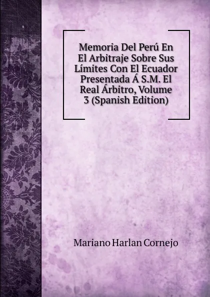 Обложка книги Memoria Del Peru En El Arbitraje Sobre Sus Limites Con El Ecuador Presentada A S.M. El Real Arbitro, Volume 3 (Spanish Edition), Mariano Harlan Cornejo