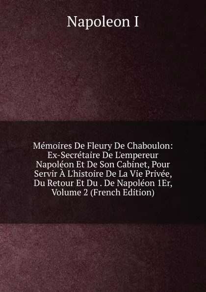 Обложка книги Memoires De Fleury De Chaboulon: Ex-Secretaire De L.empereur Napoleon Et De Son Cabinet, Pour Servir A L.histoire De La Vie Privee, Du Retour Et Du . De Napoleon 1Er, Volume 2 (French Edition), Napoleon I