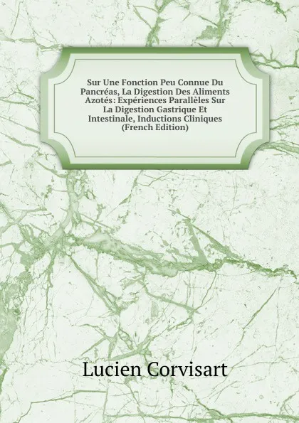 Обложка книги Sur Une Fonction Peu Connue Du Pancreas, La Digestion Des Aliments Azotes: Experiences Paralleles Sur La Digestion Gastrique Et Intestinale, Inductions Cliniques (French Edition), Lucien Corvisart