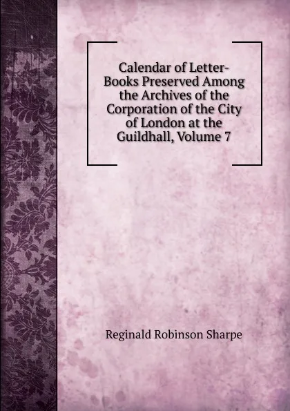 Обложка книги Calendar of Letter-Books Preserved Among the Archives of the Corporation of the City of London at the Guildhall, Volume 7, Reginald Robinson Sharpe