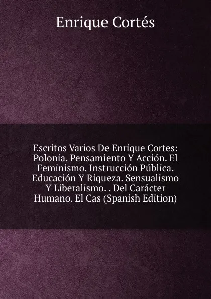 Обложка книги Escritos Varios De Enrique Cortes: Polonia. Pensamiento Y Accion. El Feminismo. Instruccion Publica. Educacion Y Riqueza. Sensualismo Y Liberalismo. . Del Caracter Humano. El Cas (Spanish Edition), Enrique Cortés