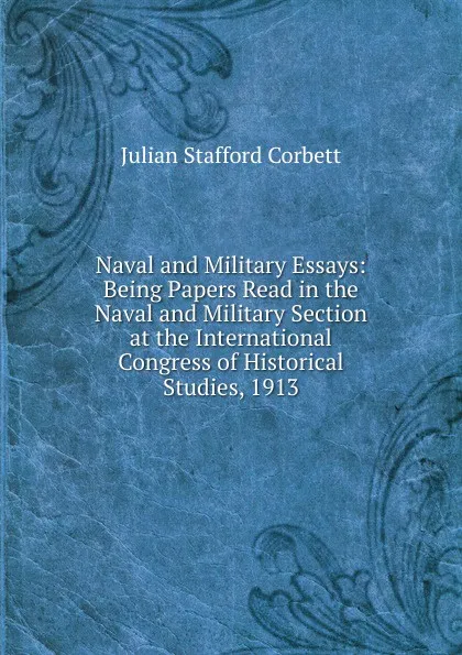 Обложка книги Naval and Military Essays: Being Papers Read in the Naval and Military Section at the International Congress of Historical Studies, 1913, Corbett Julian Stafford