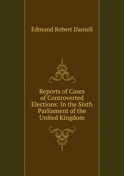 Обложка книги Reports of Cases of Controverted Elections: In the Sixth Parliament of the United Kingdom, Edmund Robert Daniell