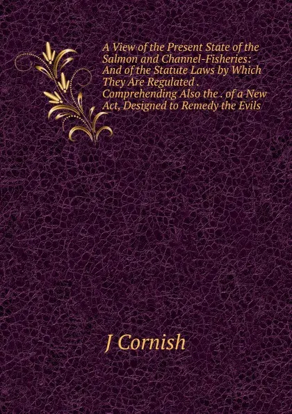 Обложка книги A View of the Present State of the Salmon and Channel-Fisheries: And of the Statute Laws by Which They Are Regulated . Comprehending Also the . of a New Act, Designed to Remedy the Evils, J Cornish