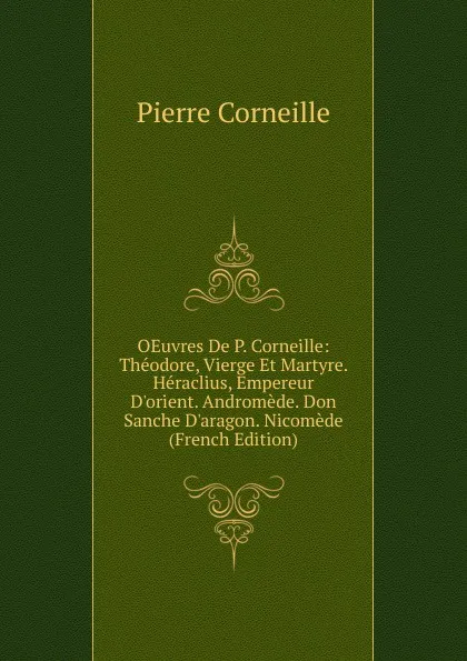 Обложка книги OEuvres De P. Corneille: Theodore, Vierge Et Martyre. Heraclius, Empereur D.orient. Andromede. Don Sanche D.aragon. Nicomede (French Edition), Pierre Corneille
