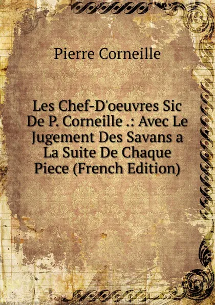 Обложка книги Les Chef-D.oeuvres Sic De P. Corneille .: Avec Le Jugement Des Savans a La Suite De Chaque Piece (French Edition), Pierre Corneille