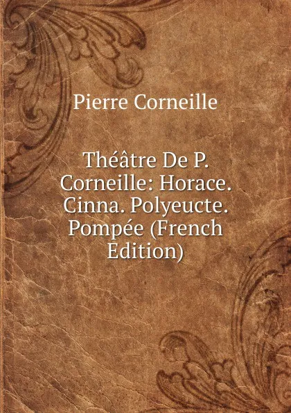 Обложка книги Theatre De P. Corneille: Horace. Cinna. Polyeucte. Pompee (French Edition), Pierre Corneille