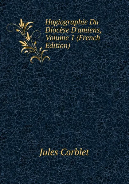 Обложка книги Hagiographie Du Diocese D.amiens, Volume 1 (French Edition), Jules Corblet