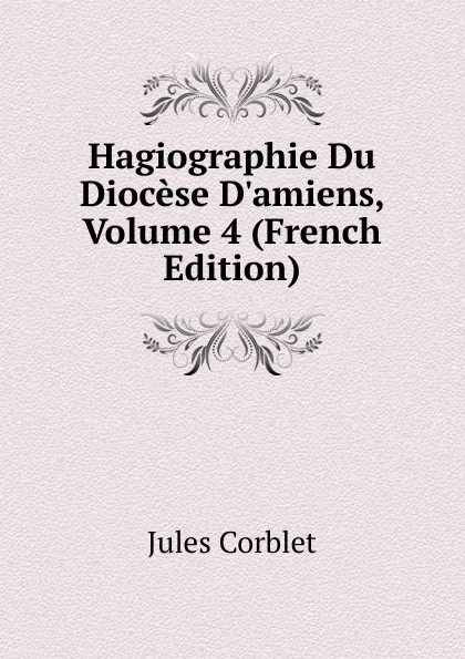 Обложка книги Hagiographie Du Diocese D.amiens, Volume 4 (French Edition), Jules Corblet