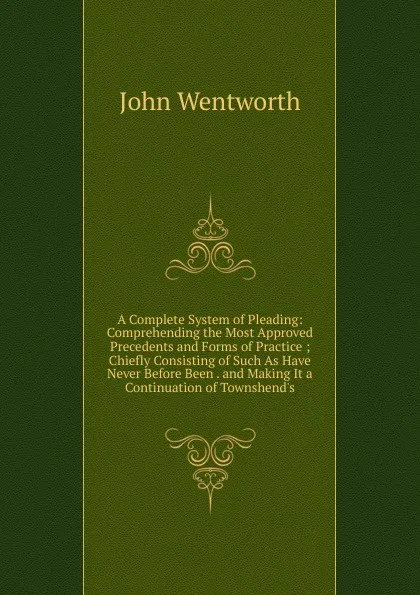 Обложка книги A Complete System of Pleading: Comprehending the Most Approved Precedents and Forms of Practice ; Chiefly Consisting of Such As Have Never Before Been . and Making It a Continuation of Townshend.s, John Wentworth