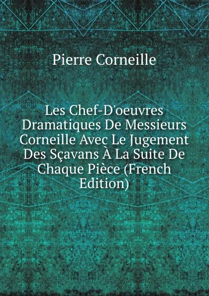Обложка книги Les Chef-D.oeuvres Dramatiques De Messieurs Corneille Avec Le Jugement Des Scavans A La Suite De Chaque Piece (French Edition), Pierre Corneille