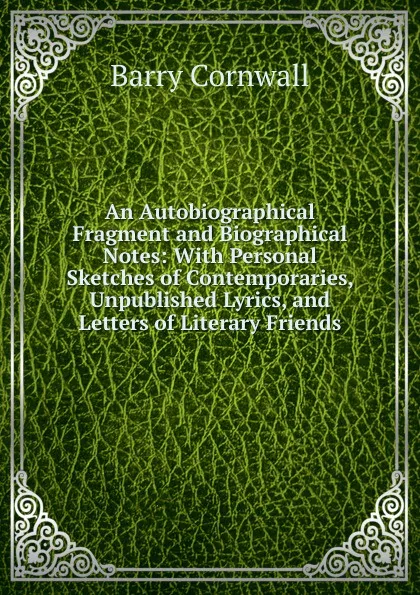 Обложка книги An Autobiographical Fragment and Biographical Notes: With Personal Sketches of Contemporaries, Unpublished Lyrics, and Letters of Literary Friends, Cornwall Barry