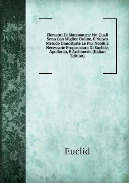 Обложка книги Elementi Di Matematica: Ne. Quali Sono Con Miglior Ordine, E Nuovo Metodo Dimostrate Le Piu. Nobili E Necessarie Proposizioni Di Euclide, Apollonio, E Archimede (Italian Edition), Euclid