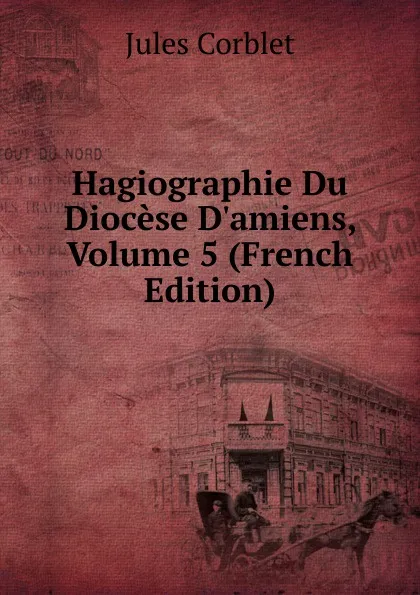 Обложка книги Hagiographie Du Diocese D.amiens, Volume 5 (French Edition), Jules Corblet