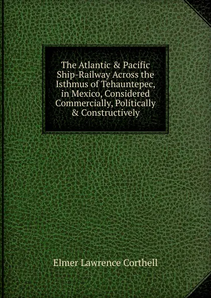 Обложка книги The Atlantic . Pacific Ship-Railway Across the Isthmus of Tehauntepec, in Mexico, Considered Commercially, Politically . Constructively, Elmer Lawrence Corthell