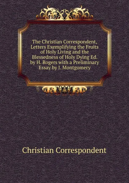 Обложка книги The Christian Correspondent, Letters Exemplifying the Fruits of Holy Living and the Blessedness of Holy Dying Ed. by H. Rogers with a Preliminary Essay by J. Montgomery, Christian Correspondent