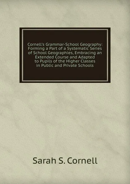 Обложка книги Cornell.s Grammar-School Geography: Forming a Part of a Systematic Series of School Geographies, Embracing an Extended Course and Adapted to Pupils of the Higher Classes in Public and Private Schools, Sarah S. Cornell