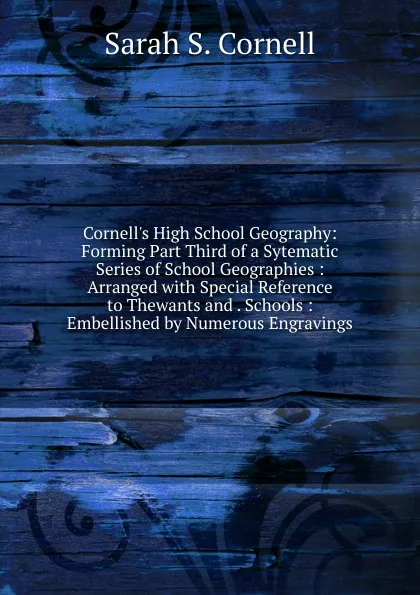 Обложка книги Cornell.s High School Geography: Forming Part Third of a Sytematic Series of School Geographies : Arranged with Special Reference to Thewants and . Schools : Embellished by Numerous Engravings, Sarah S. Cornell