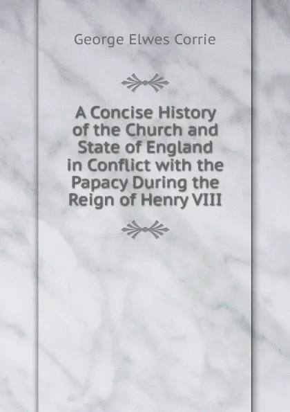 Обложка книги A Concise History of the Church and State of England in Conflict with the Papacy During the Reign of Henry VIII, George Elwes Corrie