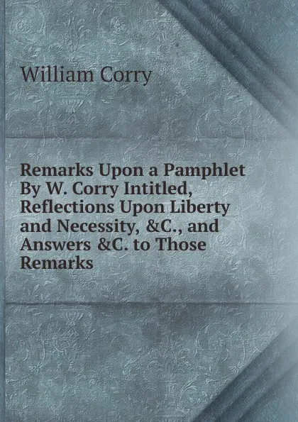 Обложка книги Remarks Upon a Pamphlet By W. Corry Intitled, Reflections Upon Liberty and Necessity, .C., and Answers .C. to Those Remarks, William Corry