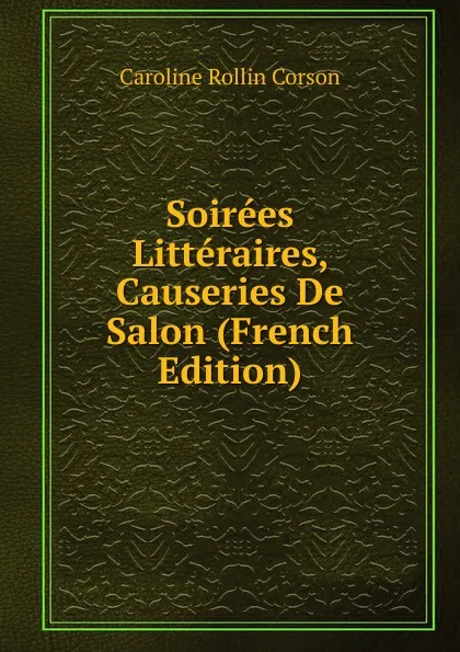 Обложка книги Soirees Litteraires, Causeries De Salon (French Edition), Caroline Rollin Corson