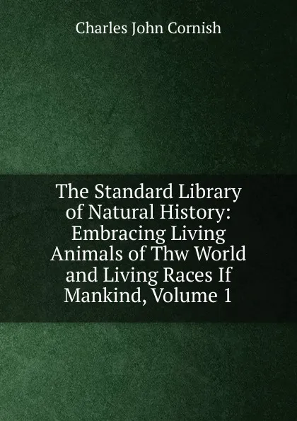 Обложка книги The Standard Library of Natural History: Embracing Living Animals of Thw World and Living Races If Mankind, Volume 1, Charles John Cornish