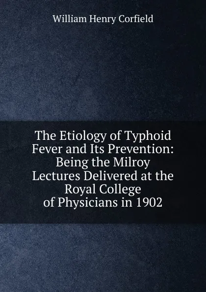 Обложка книги The Etiology of Typhoid Fever and Its Prevention: Being the Milroy Lectures Delivered at the Royal College of Physicians in 1902, William Henry Corfield