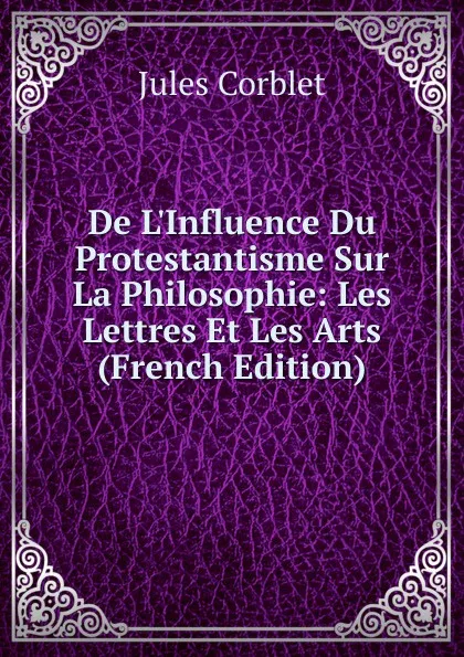 Обложка книги De L.Influence Du Protestantisme Sur La Philosophie: Les Lettres Et Les Arts (French Edition), Jules Corblet