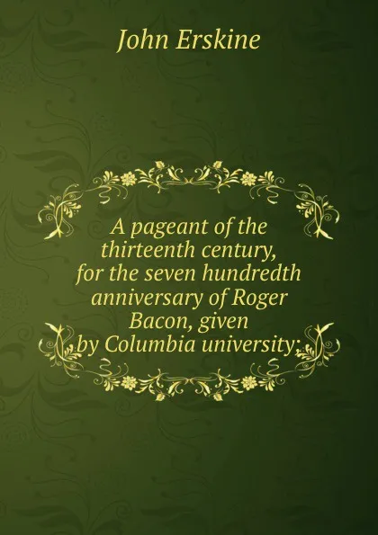 Обложка книги A pageant of the thirteenth century, for the seven hundredth anniversary of Roger Bacon, given by Columbia university;, Erskine John