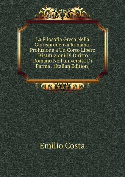 Обложка книги La Filosofia Greca Nella Giurisprudenza Romana: Prolusione a Un Corso Libero D.istituzioni Di Diritto Romano Nell.universita Di Parma . (Italian Edition), Emilio Costa